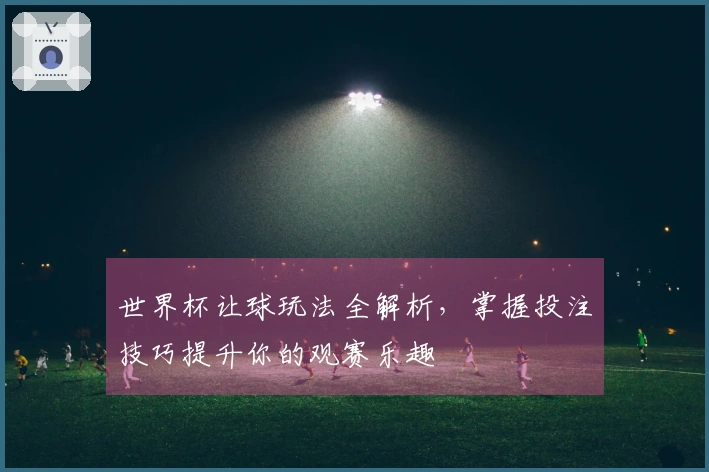 世界杯让球玩法全解析，掌握投注技巧提升你的观赛乐趣